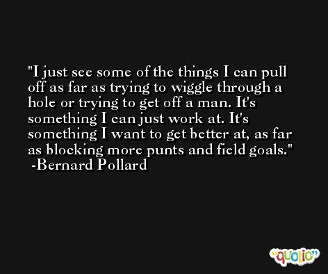 I just see some of the things I can pull off as far as trying to wiggle through a hole or trying to get off a man. It's something I can just work at. It's something I want to get better at, as far as blocking more punts and field goals. -Bernard Pollard
