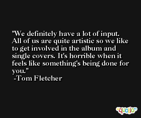 We definitely have a lot of input. All of us are quite artistic so we like to get involved in the album and single covers. It's horrible when it feels like something's being done for you. -Tom Fletcher