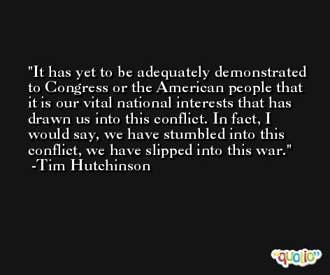 It has yet to be adequately demonstrated to Congress or the American people that it is our vital national interests that has drawn us into this conflict. In fact, I would say, we have stumbled into this conflict, we have slipped into this war. -Tim Hutchinson