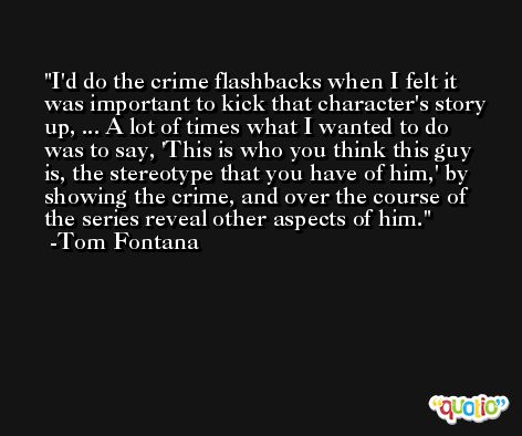 I'd do the crime flashbacks when I felt it was important to kick that character's story up, ... A lot of times what I wanted to do was to say, 'This is who you think this guy is, the stereotype that you have of him,' by showing the crime, and over the course of the series reveal other aspects of him. -Tom Fontana