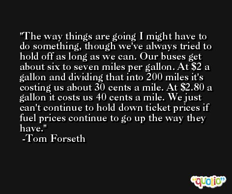 The way things are going I might have to do something, though we've always tried to hold off as long as we can. Our buses get about six to seven miles per gallon. At $2 a gallon and dividing that into 200 miles it's costing us about 30 cents a mile. At $2.80 a gallon it costs us 40 cents a mile. We just can't continue to hold down ticket prices if fuel prices continue to go up the way they have. -Tom Forseth