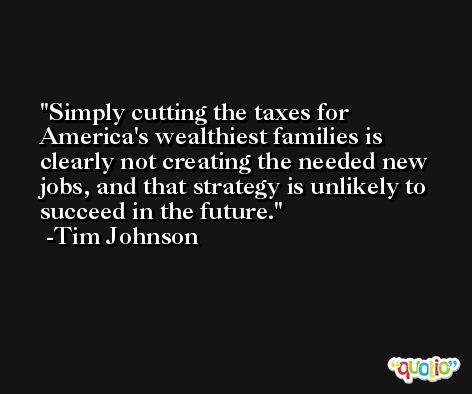 Simply cutting the taxes for America's wealthiest families is clearly not creating the needed new jobs, and that strategy is unlikely to succeed in the future. -Tim Johnson