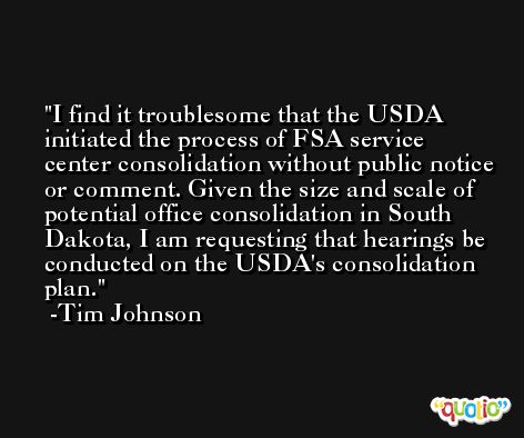 I find it troublesome that the USDA initiated the process of FSA service center consolidation without public notice or comment. Given the size and scale of potential office consolidation in South Dakota, I am requesting that hearings be conducted on the USDA's consolidation plan. -Tim Johnson