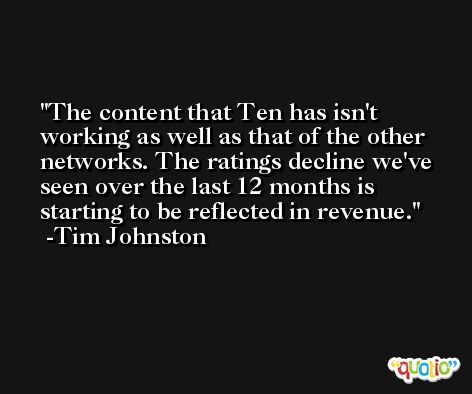 The content that Ten has isn't working as well as that of the other networks. The ratings decline we've seen over the last 12 months is starting to be reflected in revenue. -Tim Johnston