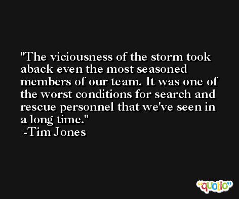 The viciousness of the storm took aback even the most seasoned members of our team. It was one of the worst conditions for search and rescue personnel that we've seen in a long time. -Tim Jones