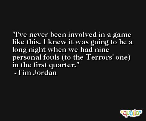 I've never been involved in a game like this. I knew it was going to be a long night when we had nine personal fouls (to the Terrors' one) in the first quarter. -Tim Jordan