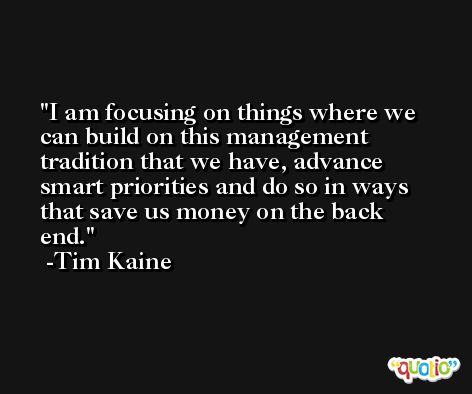 I am focusing on things where we can build on this management tradition that we have, advance smart priorities and do so in ways that save us money on the back end. -Tim Kaine