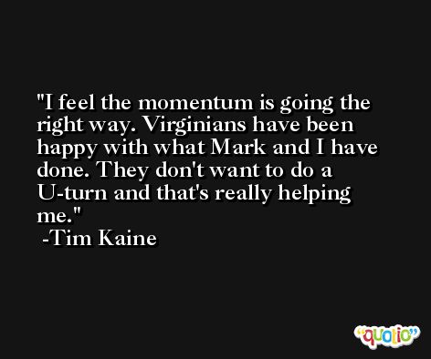 I feel the momentum is going the right way. Virginians have been happy with what Mark and I have done. They don't want to do a U-turn and that's really helping me. -Tim Kaine