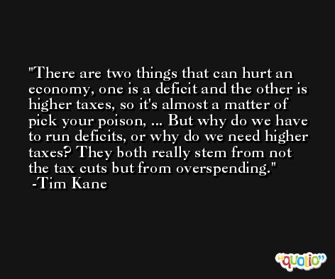There are two things that can hurt an economy, one is a deficit and the other is higher taxes, so it's almost a matter of pick your poison, ... But why do we have to run deficits, or why do we need higher taxes? They both really stem from not the tax cuts but from overspending. -Tim Kane