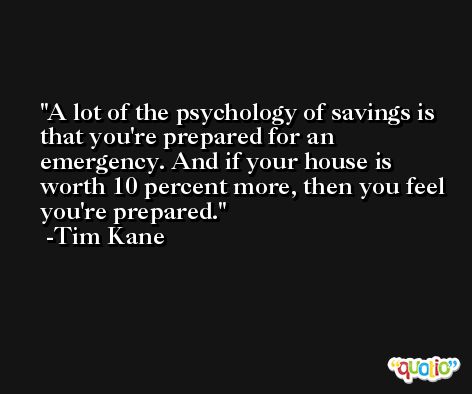 A lot of the psychology of savings is that you're prepared for an emergency. And if your house is worth 10 percent more, then you feel you're prepared. -Tim Kane
