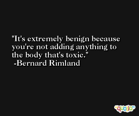 It's extremely benign because you're not adding anything to the body that's toxic. -Bernard Rimland