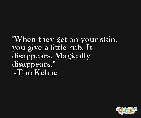 When they get on your skin, you give a little rub. It disappears. Magically disappears. -Tim Kehoe