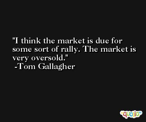 I think the market is due for some sort of rally. The market is very oversold. -Tom Gallagher