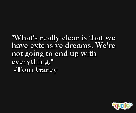 What's really clear is that we have extensive dreams. We're not going to end up with everything. -Tom Garey