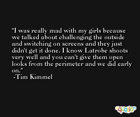 I was really mad with my girls because we talked about challenging the outside and switching on screens and they just didn't get it done. I know Latrobe shoots very well and you can't give them open looks from the perimeter and we did early on. -Tim Kimmel
