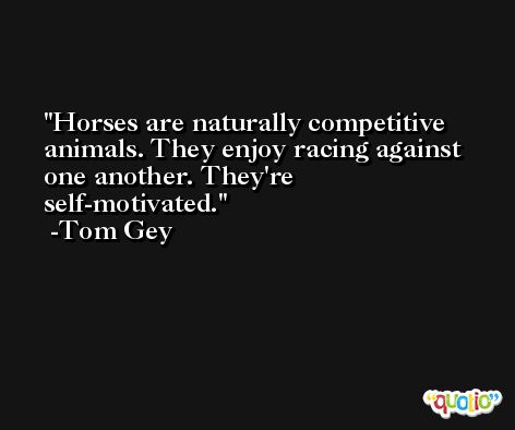 Horses are naturally competitive animals. They enjoy racing against one another. They're self-motivated. -Tom Gey