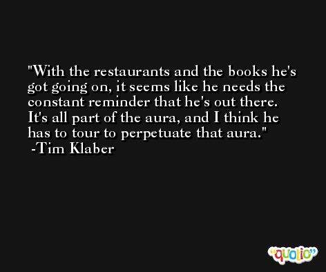 With the restaurants and the books he's got going on, it seems like he needs the constant reminder that he's out there. It's all part of the aura, and I think he has to tour to perpetuate that aura. -Tim Klaber
