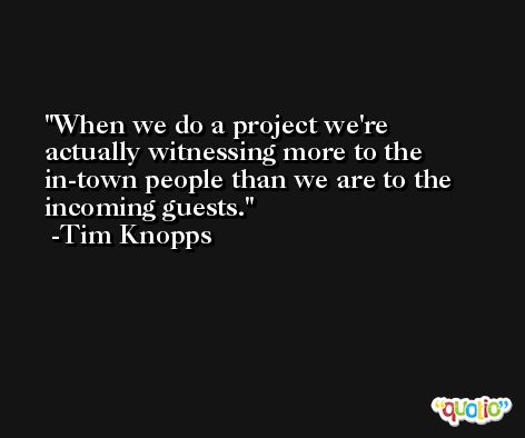 When we do a project we're actually witnessing more to the in-town people than we are to the incoming guests. -Tim Knopps