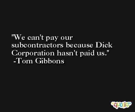 We can't pay our subcontractors because Dick Corporation hasn't paid us. -Tom Gibbons