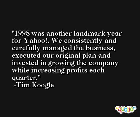 1998 was another landmark year for Yahoo!. We consistently and carefully managed the business, executed our original plan and invested in growing the company while increasing profits each quarter. -Tim Koogle