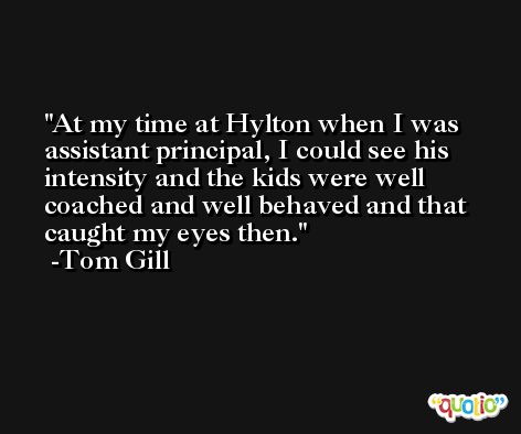 At my time at Hylton when I was assistant principal, I could see his intensity and the kids were well coached and well behaved and that caught my eyes then. -Tom Gill