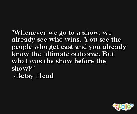 Whenever we go to a show, we already see who wins. You see the people who get cast and you already know the ultimate outcome. But what was the show before the show? -Betsy Head