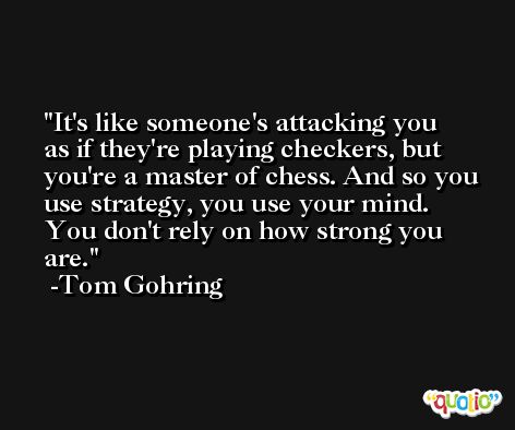 It's like someone's attacking you as if they're playing checkers, but you're a master of chess. And so you use strategy, you use your mind. You don't rely on how strong you are. -Tom Gohring