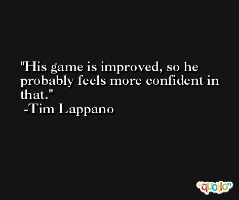 His game is improved, so he probably feels more confident in that. -Tim Lappano