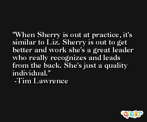 When Sherry is out at practice, it's similar to Liz. Sherry is out to get better and work she's a great leader who really recognizes and leads from the back. She's just a quality individual. -Tim Lawrence