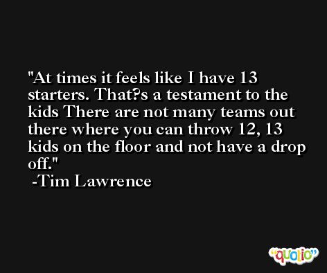 At times it feels like I have 13 starters. That?s a testament to the kids There are not many teams out there where you can throw 12, 13 kids on the floor and not have a drop off. -Tim Lawrence