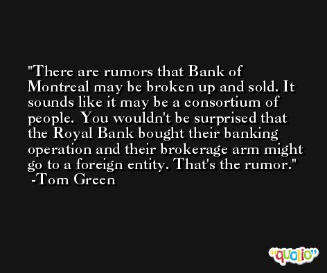 There are rumors that Bank of Montreal may be broken up and sold. It sounds like it may be a consortium of people. You wouldn't be surprised that the Royal Bank bought their banking operation and their brokerage arm might go to a foreign entity. That's the rumor. -Tom Green