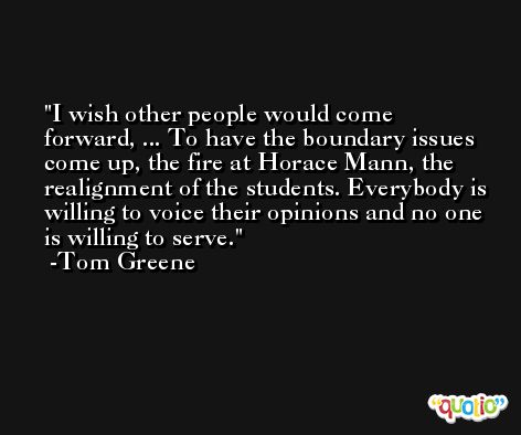 I wish other people would come forward, ... To have the boundary issues come up, the fire at Horace Mann, the realignment of the students. Everybody is willing to voice their opinions and no one is willing to serve. -Tom Greene