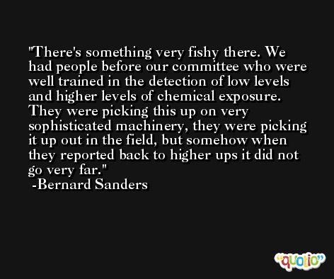 There's something very fishy there. We had people before our committee who were well trained in the detection of low levels and higher levels of chemical exposure. They were picking this up on very sophisticated machinery, they were picking it up out in the field, but somehow when they reported back to higher ups it did not go very far. -Bernard Sanders