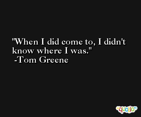When I did come to, I didn't know where I was. -Tom Greene