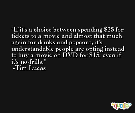 If it's a choice between spending $25 for tickets to a movie and almost that much again for drinks and popcorn, it's understandable people are opting instead to buy a movie on DVD for $15, even if it's no-frills. -Tim Lucas