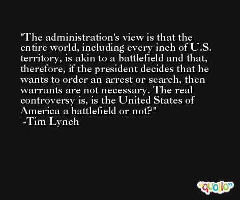 The administration's view is that the entire world, including every inch of U.S. territory, is akin to a battlefield and that, therefore, if the president decides that he wants to order an arrest or search, then warrants are not necessary. The real controversy is, is the United States of America a battlefield or not? -Tim Lynch