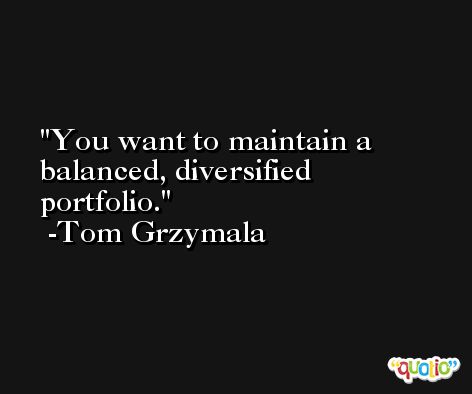 You want to maintain a balanced, diversified portfolio. -Tom Grzymala