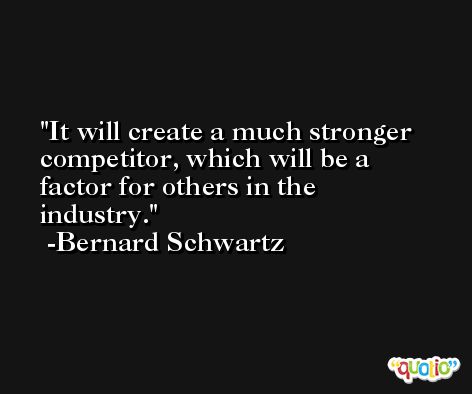 It will create a much stronger competitor, which will be a factor for others in the industry. -Bernard Schwartz