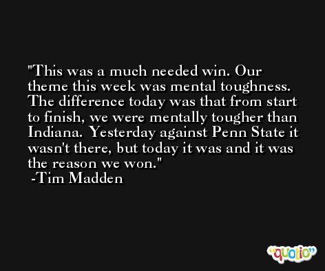 This was a much needed win. Our theme this week was mental toughness. The difference today was that from start to finish, we were mentally tougher than Indiana. Yesterday against Penn State it wasn't there, but today it was and it was the reason we won. -Tim Madden
