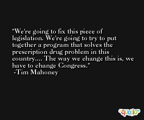 We're going to fix this piece of legislation. We're going to try to put together a program that solves the prescription drug problem in this country.... The way we change this is, we have to change Congress. -Tim Mahoney