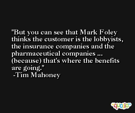 But you can see that Mark Foley thinks the customer is the lobbyists, the insurance companies and the pharmaceutical companies ... (because) that's where the benefits are going. -Tim Mahoney