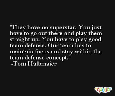 They have no superstar. You just have to go out there and play them straight up. You have to play good team defense. Our team has to maintain focus and stay within the team defense concept. -Tom Halbmaier