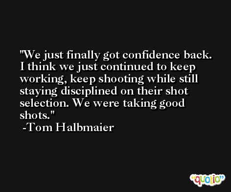 We just finally got confidence back. I think we just continued to keep working, keep shooting while still staying disciplined on their shot selection. We were taking good shots. -Tom Halbmaier