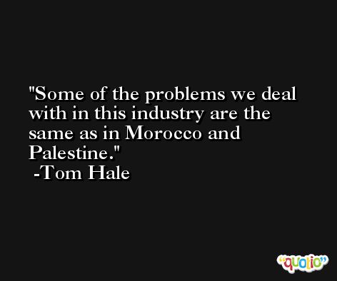 Some of the problems we deal with in this industry are the same as in Morocco and Palestine. -Tom Hale