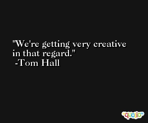 We're getting very creative in that regard. -Tom Hall