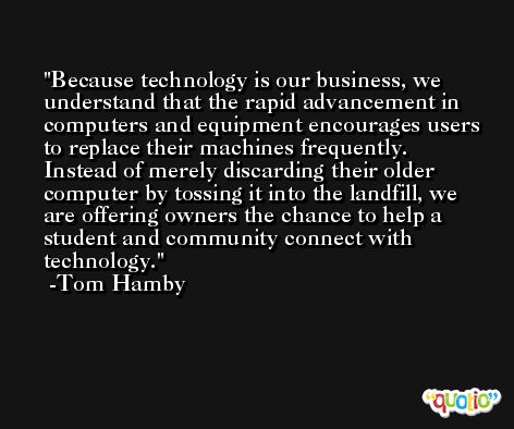 Because technology is our business, we understand that the rapid advancement in computers and equipment encourages users to replace their machines frequently. Instead of merely discarding their older computer by tossing it into the landfill, we are offering owners the chance to help a student and community connect with technology. -Tom Hamby
