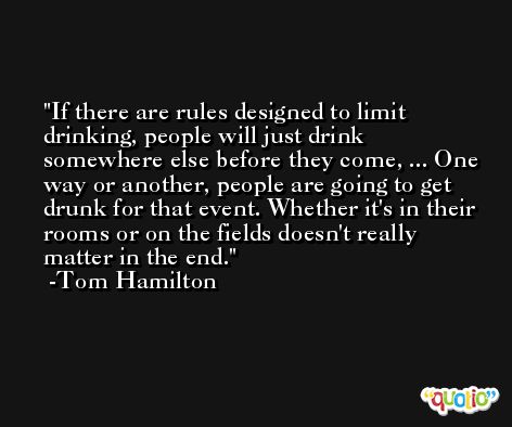 If there are rules designed to limit drinking, people will just drink somewhere else before they come, ... One way or another, people are going to get drunk for that event. Whether it's in their rooms or on the fields doesn't really matter in the end. -Tom Hamilton