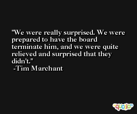 We were really surprised. We were prepared to have the board terminate him, and we were quite relieved and surprised that they didn't. -Tim Marchant