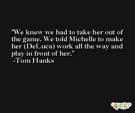 We knew we had to take her out of the game. We told Michelle to make her (DeLuca) work all the way and play in front of her. -Tom Hanks
