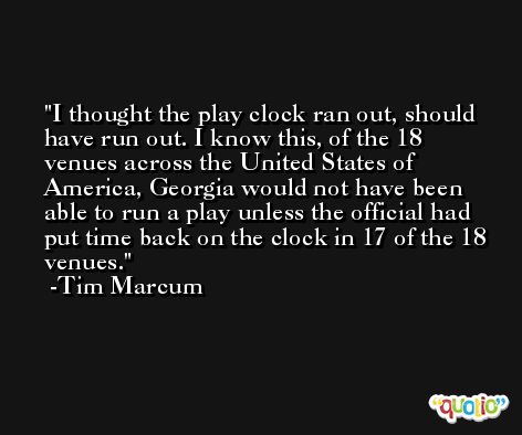 I thought the play clock ran out, should have run out. I know this, of the 18 venues across the United States of America, Georgia would not have been able to run a play unless the official had put time back on the clock in 17 of the 18 venues. -Tim Marcum